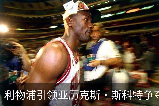 利物浦引领亚历克斯·斯科特争夺战，师徒重聚或成现实
